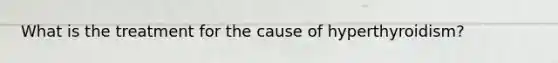 What is the treatment for the cause of hyperthyroidism?