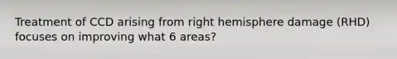 Treatment of CCD arising from right hemisphere damage (RHD) focuses on improving what 6 areas?