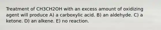 Treatment of CH3CH2OH with an excess amount of oxidizing agent will produce A) a carboxylic acid. B) an aldehyde. C) a ketone. D) an alkene. E) no reaction.