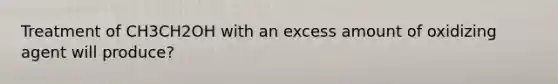 Treatment of CH3CH2OH with an excess amount of oxidizing agent will produce?