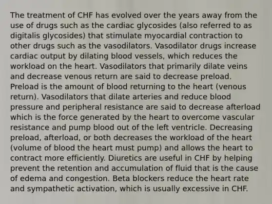 The treatment of CHF has evolved over the years away from the use of drugs such as the cardiac glycosides (also referred to as digitalis glycosides) that stimulate myocardial contraction to other drugs such as the vasodilators. Vasodilator drugs increase cardiac output by dilating blood vessels, which reduces the workload on the heart. Vasodilators that primarily dilate veins and decrease venous return are said to decrease preload. Preload is the amount of blood returning to the heart (venous return). Vasodilators that dilate arteries and reduce blood pressure and peripheral resistance are said to decrease afterload which is the force generated by the heart to overcome vascular resistance and pump blood out of the left ventricle. Decreasing preload, afterload, or both decreases the workload of the heart (volume of blood the heart must pump) and allows the heart to contract more efficiently. Diuretics are useful in CHF by helping prevent the retention and accumulation of fluid that is the cause of edema and congestion. Beta blockers reduce the heart rate and sympathetic activation, which is usually excessive in CHF.