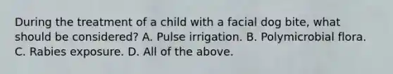 During the treatment of a child with a facial dog bite, what should be considered? A. Pulse irrigation. B. Polymicrobial flora. C. Rabies exposure. D. All of the above.