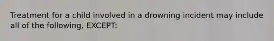 Treatment for a child involved in a drowning incident may include all of the following, EXCEPT: