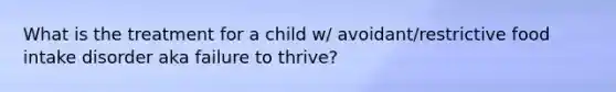 What is the treatment for a child w/ avoidant/restrictive food intake disorder aka failure to thrive?