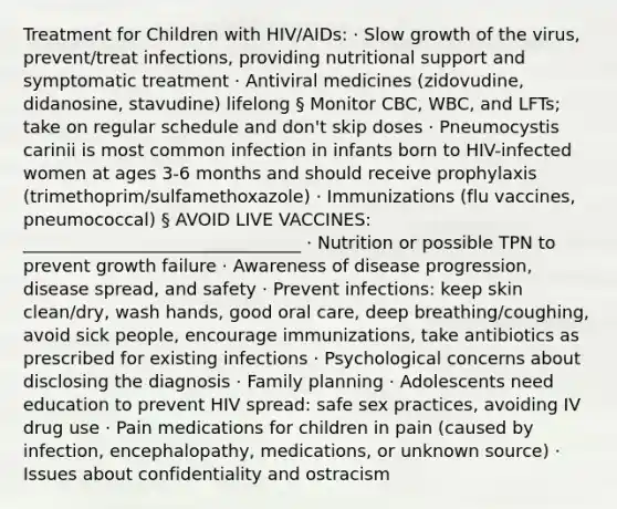 Treatment for Children with HIV/AIDs: · Slow growth of the virus, prevent/treat infections, providing nutritional support and symptomatic treatment · Antiviral medicines (zidovudine, didanosine, stavudine) lifelong § Monitor CBC, WBC, and LFTs; take on regular schedule and don't skip doses · Pneumocystis carinii is most common infection in infants born to HIV-infected women at ages 3-6 months and should receive prophylaxis (trimethoprim/sulfamethoxazole) · Immunizations (flu vaccines, pneumococcal) § AVOID LIVE VACCINES: ________________________________ · Nutrition or possible TPN to prevent growth failure · Awareness of disease progression, disease spread, and safety · Prevent infections: keep skin clean/dry, wash hands, good oral care, deep breathing/coughing, avoid sick people, encourage immunizations, take antibiotics as prescribed for existing infections · Psychological concerns about disclosing the diagnosis · Family planning · Adolescents need education to prevent HIV spread: safe sex practices, avoiding IV drug use · Pain medications for children in pain (caused by infection, encephalopathy, medications, or unknown source) · Issues about confidentiality and ostracism