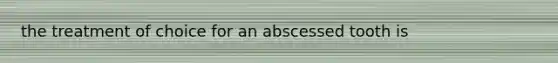 the treatment of choice for an abscessed tooth is