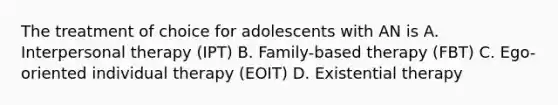 The treatment of choice for adolescents with AN is A. Interpersonal therapy (IPT) B. Family-based therapy (FBT) C. Ego-oriented individual therapy (EOIT) D. Existential therapy