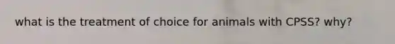what is the treatment of choice for animals with CPSS? why?