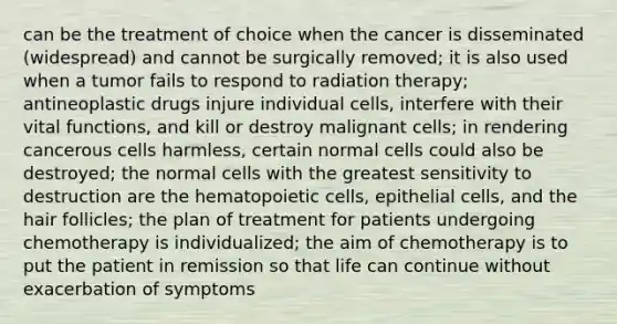 can be the treatment of choice when the cancer is disseminated (widespread) and cannot be surgically removed; it is also used when a tumor fails to respond to radiation therapy; antineoplastic drugs injure individual cells, interfere with their vital functions, and kill or destroy malignant cells; in rendering cancerous cells harmless, certain normal cells could also be destroyed; the normal cells with the greatest sensitivity to destruction are the hematopoietic cells, epithelial cells, and the hair follicles; the plan of treatment for patients undergoing chemotherapy is individualized; the aim of chemotherapy is to put the patient in remission so that life can continue without exacerbation of symptoms