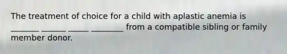 The treatment of choice for a child with aplastic anemia is _______ ______ _____ ________ from a compatible sibling or family member donor.