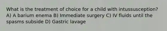 What is the treatment of choice for a child with intussusception? A) A barium enema B) Immediate surgery C) IV fluids until the spasms subside D) Gastric lavage