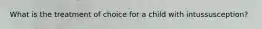 What is the treatment of choice for a child with intussusception?