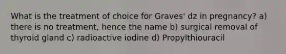 What is the treatment of choice for Graves' dz in pregnancy? a) there is no treatment, hence the name b) surgical removal of thyroid gland c) radioactive iodine d) Propylthiouracil