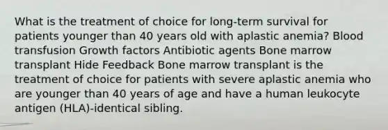 What is the treatment of choice for long-term survival for patients younger than 40 years old with aplastic anemia? Blood transfusion Growth factors Antibiotic agents Bone marrow transplant Hide Feedback Bone marrow transplant is the treatment of choice for patients with severe aplastic anemia who are younger than 40 years of age and have a human leukocyte antigen (HLA)-identical sibling.