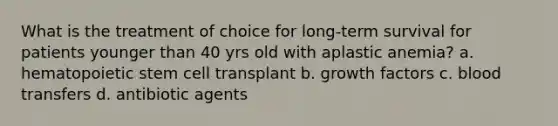 What is the treatment of choice for long-term survival for patients younger than 40 yrs old with aplastic anemia? a. hematopoietic stem cell transplant b. growth factors c. blood transfers d. antibiotic agents