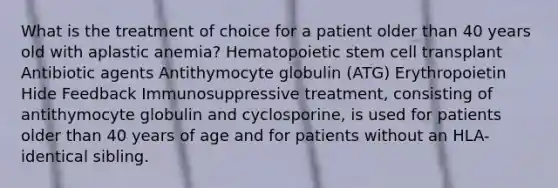 What is the treatment of choice for a patient older than 40 years old with aplastic anemia? Hematopoietic stem cell transplant Antibiotic agents Antithymocyte globulin (ATG) Erythropoietin Hide Feedback Immunosuppressive treatment, consisting of antithymocyte globulin and cyclosporine, is used for patients older than 40 years of age and for patients without an HLA-identical sibling.