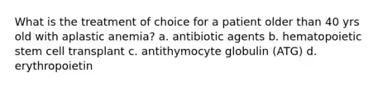 What is the treatment of choice for a patient older than 40 yrs old with aplastic anemia? a. antibiotic agents b. hematopoietic stem cell transplant c. antithymocyte globulin (ATG) d. erythropoietin