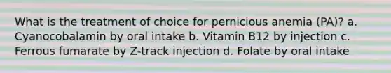 What is the treatment of choice for pernicious anemia (PA)? a. Cyanocobalamin by oral intake b. Vitamin B12 by injection c. Ferrous fumarate by Z-track injection d. Folate by oral intake