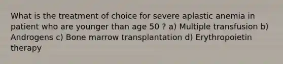 What is the treatment of choice for severe aplastic anemia in patient who are younger than age 50 ? a) Multiple transfusion b) Androgens c) Bone marrow transplantation d) Erythropoietin therapy