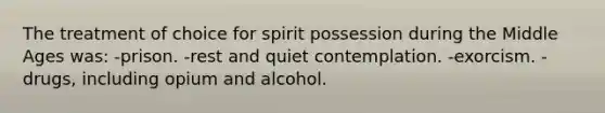 The treatment of choice for spirit possession during the Middle Ages was: -prison. -rest and quiet contemplation. -exorcism. -drugs, including opium and alcohol.