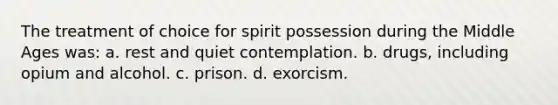 The treatment of choice for spirit possession during the Middle Ages was: a. rest and quiet contemplation. b. drugs, including opium and alcohol. c. prison. d. exorcism.