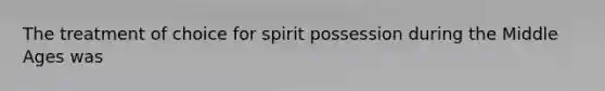 The treatment of choice for spirit possession during the Middle Ages was