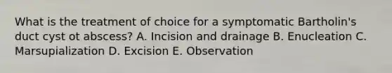 What is the treatment of choice for a symptomatic Bartholin's duct cyst ot abscess? A. Incision and drainage B. Enucleation C. Marsupialization D. Excision E. Observation