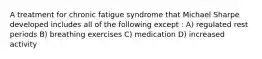 A treatment for chronic fatigue syndrome that Michael Sharpe developed includes all of the following except : A) regulated rest periods B) breathing exercises C) medication D) increased activity