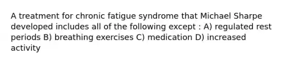 A treatment for chronic fatigue syndrome that Michael Sharpe developed includes all of the following except : A) regulated rest periods B) breathing exercises C) medication D) increased activity