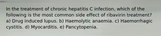 In the treatment of chronic hepatitis C infection, which of the following is the most common side effect of ribavirin treatment? a) Drug induced lupus. b) Haemolytic anaemia. c) Haemorrhagic cystitis. d) Myocarditis. e) Pancytopenia.