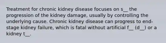 Treatment for chronic kidney disease focuses on s__ the progression of the kidney damage, usually by controlling the underlying cause. Chronic kidney disease can progress to end-stage kidney failure, which is fatal without artificial f__ (d__) or a kidney t__.