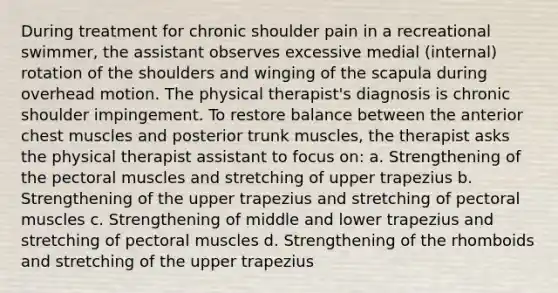 During treatment for chronic shoulder pain in a recreational swimmer, the assistant observes excessive medial (internal) rotation of the shoulders and winging of the scapula during overhead motion. The physical therapist's diagnosis is chronic shoulder impingement. To restore balance between the anterior chest muscles and posterior trunk muscles, the therapist asks the physical therapist assistant to focus on: a. Strengthening of the pectoral muscles and stretching of upper trapezius b. Strengthening of the upper trapezius and stretching of pectoral muscles c. Strengthening of middle and lower trapezius and stretching of pectoral muscles d. Strengthening of the rhomboids and stretching of the upper trapezius