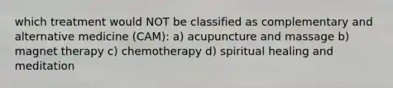 which treatment would NOT be classified as complementary and alternative medicine (CAM): a) acupuncture and massage b) magnet therapy c) chemotherapy d) spiritual healing and meditation