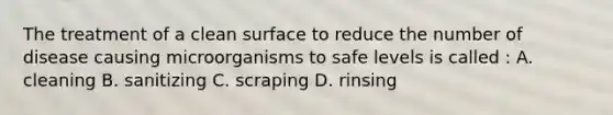 The treatment of a clean surface to reduce the number of disease causing microorganisms to safe levels is called : A. cleaning B. sanitizing C. scraping D. rinsing