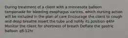 During treatment of a client with a minnesota balloon tamponade for bleeding esophagus varices, which nursing action will be included in the plan of care Encourage the client to cough and deep breathe Insert the tube and notify its position q4hr Monitor the client for shortness of breath Deflate the gastric balloon q8-12hr