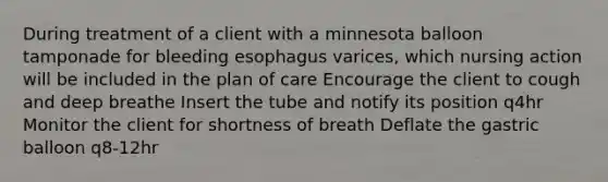 During treatment of a client with a minnesota balloon tamponade for bleeding esophagus varices, which nursing action will be included in the plan of care Encourage the client to cough and deep breathe Insert the tube and notify its position q4hr Monitor the client for shortness of breath Deflate the gastric balloon q8-12hr