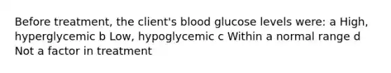 Before treatment, the client's blood glucose levels were: a High, hyperglycemic b Low, hypoglycemic c Within a normal range d Not a factor in treatment