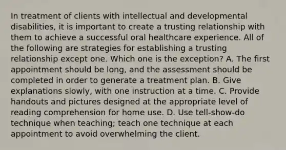 In treatment of clients with intellectual and developmental disabilities, it is important to create a trusting relationship with them to achieve a successful oral healthcare experience. All of the following are strategies for establishing a trusting relationship except one. Which one is the exception? A. The first appointment should be long, and the assessment should be completed in order to generate a treatment plan. B. Give explanations slowly, with one instruction at a time. C. Provide handouts and pictures designed at the appropriate level of reading comprehension for home use. D. Use tell-show-do technique when teaching; teach one technique at each appointment to avoid overwhelming the client.