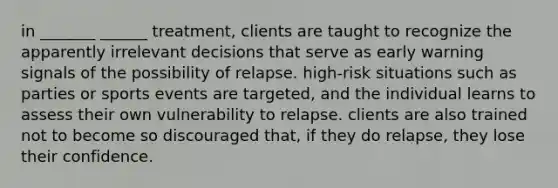 in _______ ______ treatment, clients are taught to recognize the apparently irrelevant decisions that serve as early warning signals of the possibility of relapse. high-risk situations such as parties or sports events are targeted, and the individual learns to assess their own vulnerability to relapse. clients are also trained not to become so discouraged that, if they do relapse, they lose their confidence.