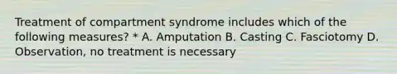 Treatment of compartment syndrome includes which of the following measures? * A. Amputation B. Casting C. Fasciotomy D. Observation, no treatment is necessary