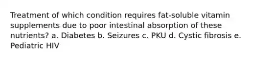 Treatment of which condition requires fat-soluble vitamin supplements due to poor intestinal absorption of these nutrients? a. Diabetes b. Seizures c. PKU d. Cystic fibrosis e. Pediatric HIV