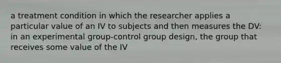 a treatment condition in which the researcher applies a particular value of an IV to subjects and then measures the DV: in an experimental group-control group design, the group that receives some value of the IV