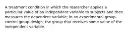 A treatment condition in which the researcher applies a particular value of an independent variable to subjects and then measures the dependent variable; in an experimental group-control group design, the group that receives some value of the independent variable.