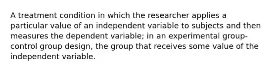 A treatment condition in which the researcher applies a particular value of an independent variable to subjects and then measures the dependent variable; in an experimental group-control group design, the group that receives some value of the independent variable.