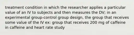 treatment condition in which the researcher applies a particular value of an IV to subjects and then measures the DV; in an experimental group-control group design, the group that receives some value of the IV ex: group that receives 200 mg of caffeine in caffeine and heart rate study