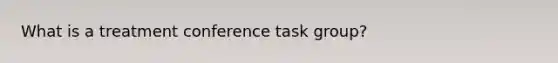 What is a treatment conference task group?