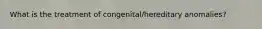 What is the treatment of congenital/hereditary anomalies?