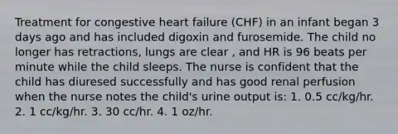 Treatment for congestive heart failure (CHF) in an infant began 3 days ago and has included digoxin and furosemide. The child no longer has retractions, lungs are clear , and HR is 96 beats per minute while the child sleeps. The nurse is confident that the child has diuresed successfully and has good renal perfusion when the nurse notes the child's urine output is: 1. 0.5 cc/kg/hr. 2. 1 cc/kg/hr. 3. 30 cc/hr. 4. 1 oz/hr.