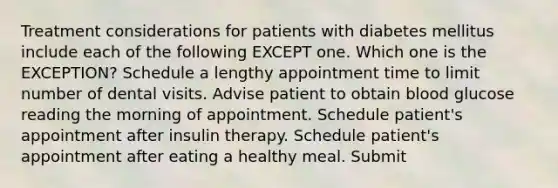 Treatment considerations for patients with diabetes mellitus include each of the following EXCEPT one. Which one is the EXCEPTION? Schedule a lengthy appointment time to limit number of dental visits. Advise patient to obtain blood glucose reading the morning of appointment. Schedule patient's appointment after insulin therapy. Schedule patient's appointment after eating a healthy meal. Submit