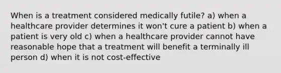 When is a treatment considered medically futile? a) when a healthcare provider determines it won't cure a patient b) when a patient is very old c) when a healthcare provider cannot have reasonable hope that a treatment will benefit a terminally ill person d) when it is not cost-effective